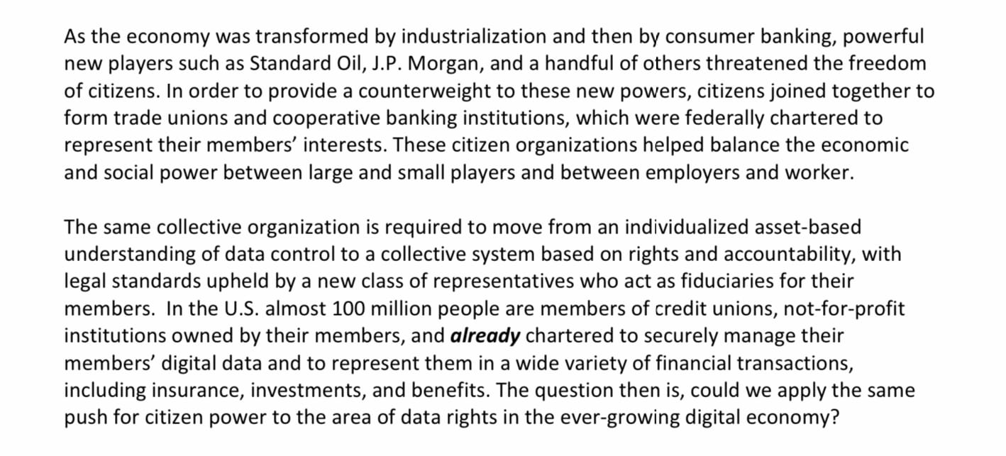 As the economy was transformed by industrialization and then by consumer banking, powerful new players such as Standard Oil, J.P. Morgan, and a handful of others threatened the freedom of citizens. In order to provide a counterweight to these new powers, citizens joined together to form trade unions and cooperative banking institutions, which were federally chartered to represent their members’ interests. These citizen organizations helped balance the economic and social power between large and small players and between employers and worker. The same collective organization is required to move from an individualized asset-based understanding of data control to a collective system based on rights and accountability, with legal standards upheld by a new class of representatives who act as fiduciaries for their members. In the U.S. almost 100 million people are members of credit unions, not-for-profit institutions owned by their members, and already chartered to securely manage their members’ digital data and to represent them in a wide variety of financial transactions, including insurance, investments, and benefits. The question then is, could we apply the same push for citizen power to the area of data rights in the ever-growing digital economy?